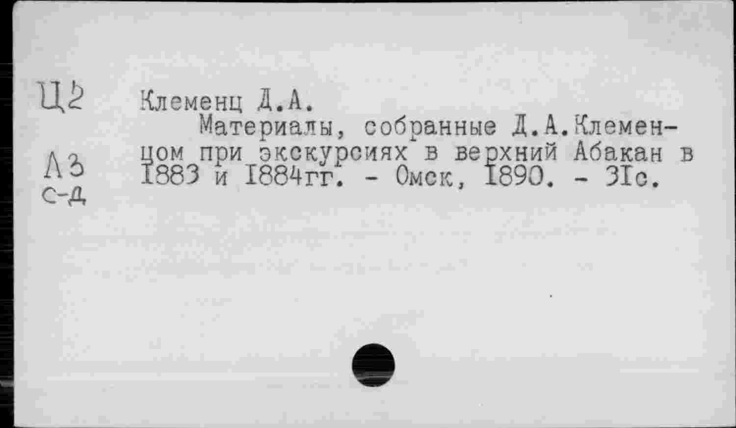 ﻿Клеменц Д.А.
Материалы, собранные Д.А.Клемен-А о	цом при экскурсиях в верхний Абакан в
А О	1883 и 1884гг: - Омск, 1890. - 31с.
с-д